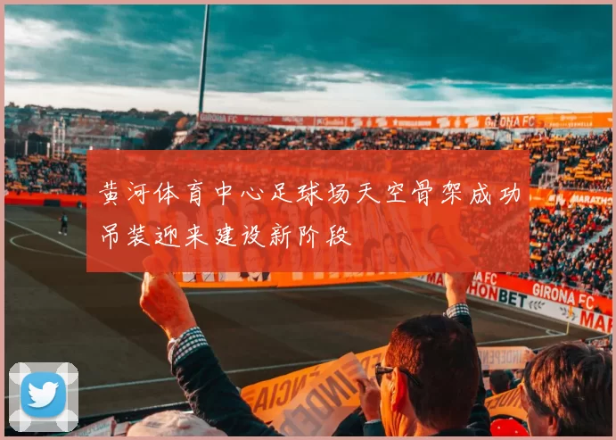 黄河体育中心足球场天空骨架成功吊装迎来建设新阶段