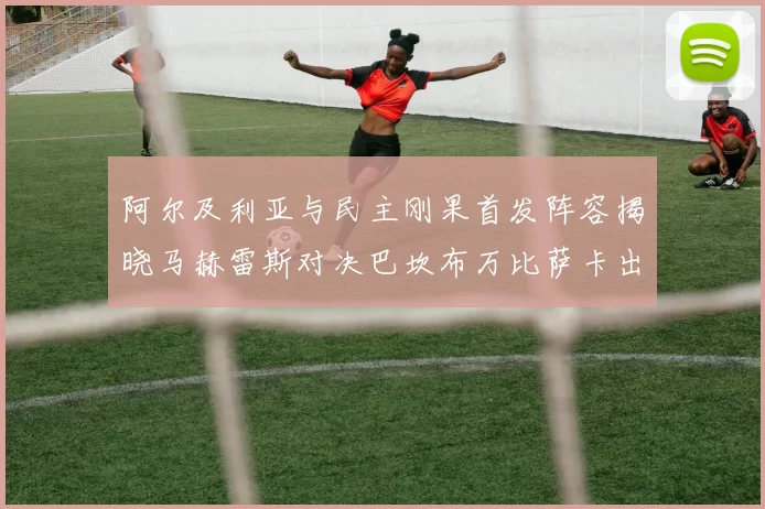 阿尔及利亚与民主刚果首发阵容揭晓马赫雷斯对决巴坎布万比萨卡出战