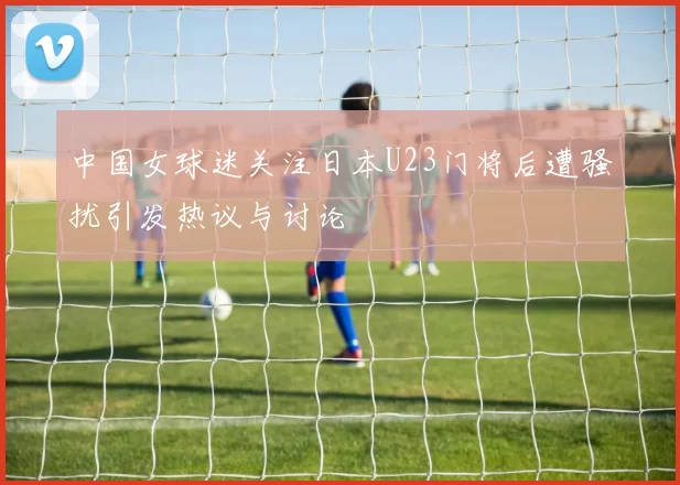 中国女球迷关注日本U23门将后遭骚扰引发热议与讨论