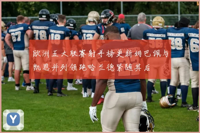 欧洲五大联赛射手榜更新姆巴佩与凯恩并列领跑哈兰德紧随其后