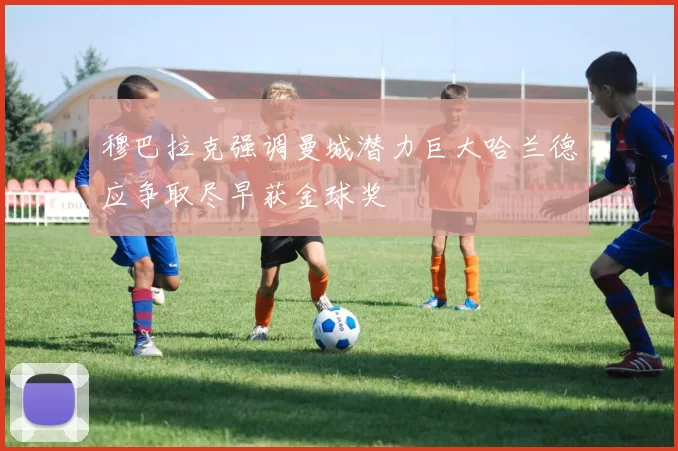 穆巴拉克强调曼城潜力巨大哈兰德应争取尽早获金球奖
