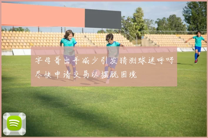 字母哥出手减少引发猜测球迷呼吁尽快申请交易以摆脱困境