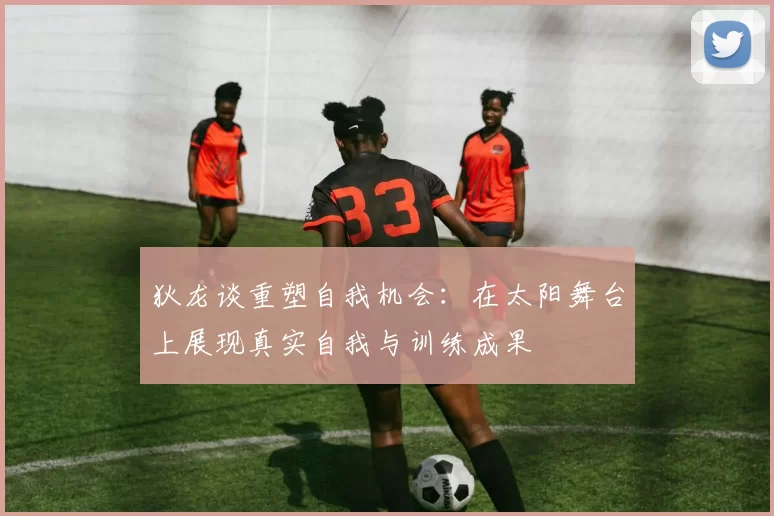 狄龙谈重塑自我机会：在太阳舞台上展现真实自我与训练成果