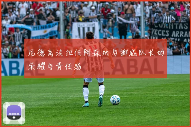 厄德高谈担任阿森纳与挪威队长的荣耀与责任感