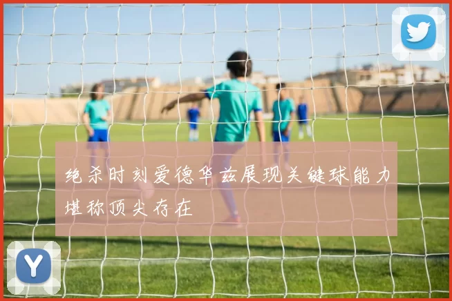绝杀时刻爱德华兹展现关键球能力堪称顶尖存在