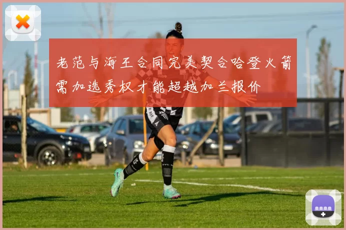 老范与海王合同完美契合哈登火箭需加选秀权才能超越加兰报价