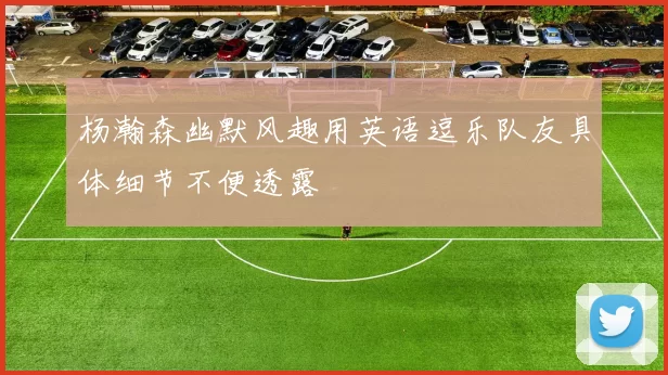 杨瀚森幽默风趣用英语逗乐队友具体细节不便透露